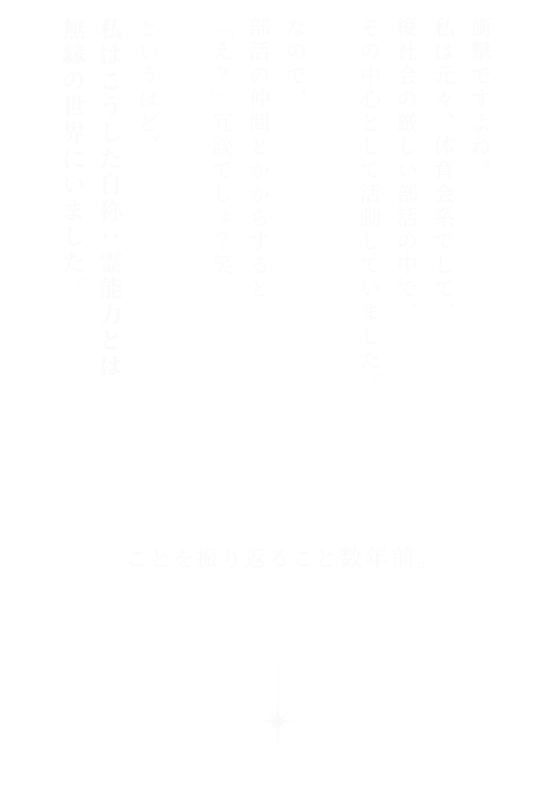 衝撃ですよね。私は元々、体育会系でして、縦社会の厳しい部活の中で、その中心として活動していました。なので、部活の仲間とかからすると「え？」冗談でしょ？笑 というほど、私はこうした自称：霊能力とは無縁の世界にいました。
ことを振り返ること数年前