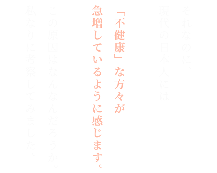 それなのに、
現代の日本人には
「不健康」な方々が急増しているように感じます。

この原因はなんなんだろうか。

私なりに考察してみました。