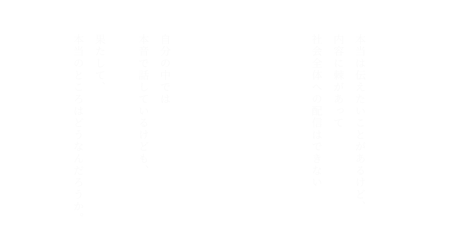 自分の中では本音で話しているけども、
果たして、本当のところはどうなんだろうか。
とか、

本当は伝えたいことがあるけど、
内容に棘があって社会全体への配信はできないとか。