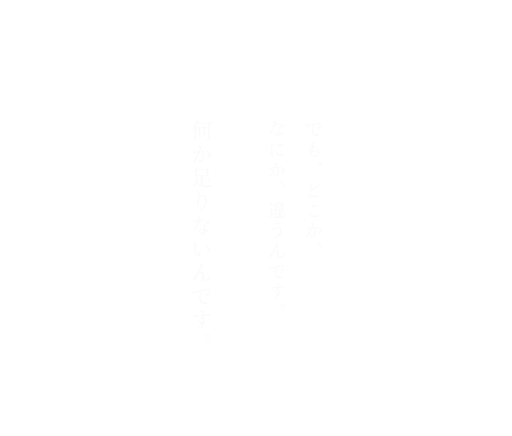 でも、どこか、なにか、違うんです。何か足りないんです。