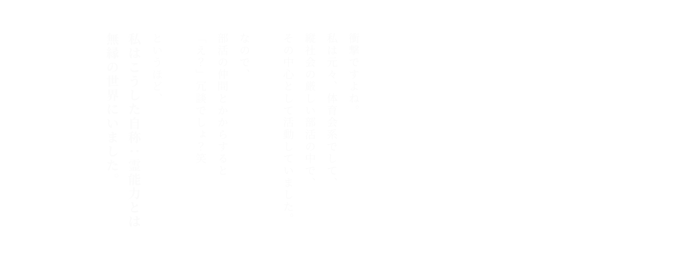 衝撃ですよね。私は元々、体育会系でして、縦社会の厳しい部活の中で、その中心として活動していました。なので、部活の仲間とかからすると「え？」冗談でしょ？笑 というほど、私はこうした自称：霊能力とは無縁の世界にいました。
