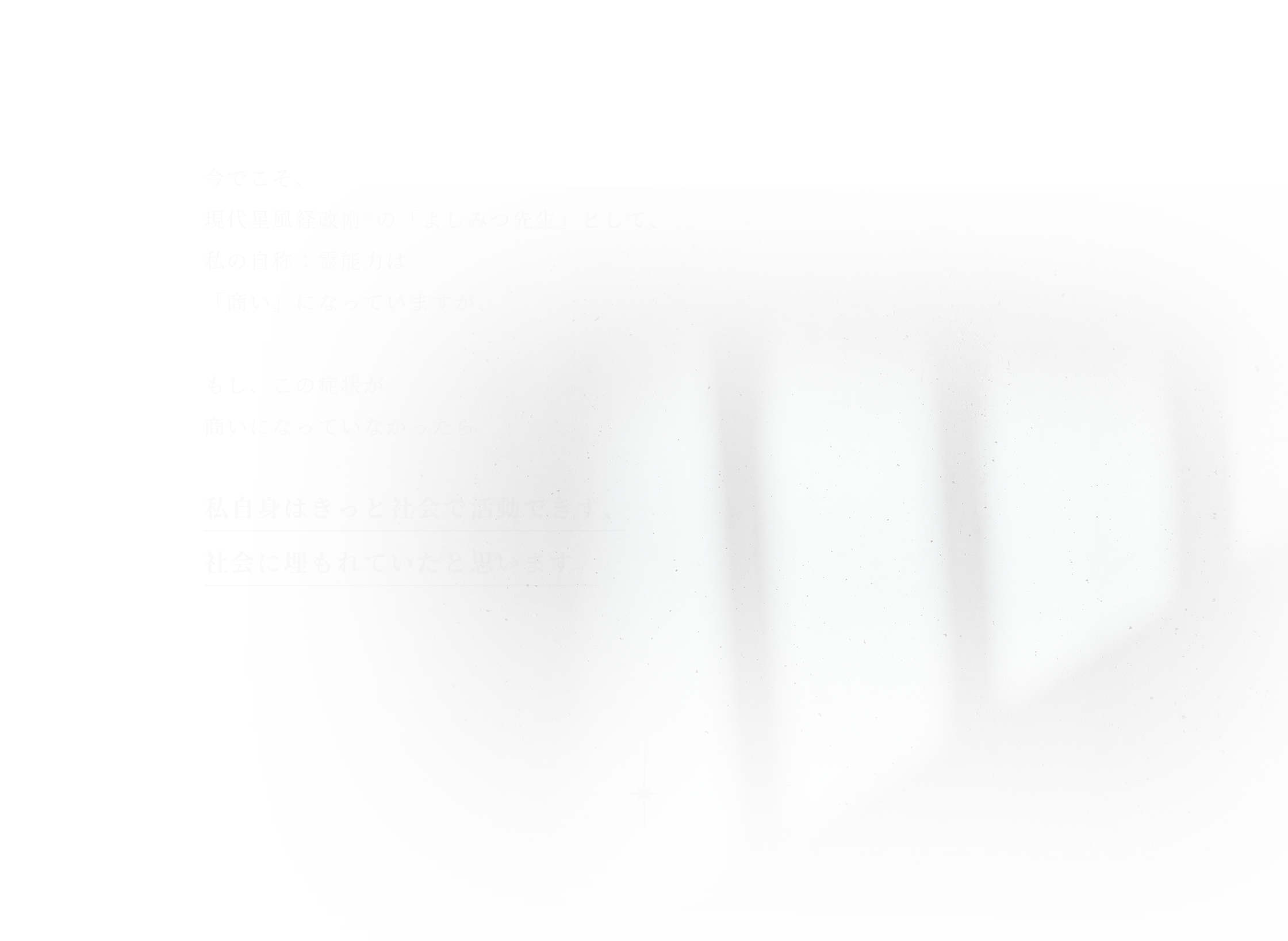 今でこそ、現代星風経改術®︎の「よしみつ先生」として、私の自称：霊能力は「商い」になっていますが、もし、この症状が商いになっていなかったら私自身はきっと社会で活動できず、社会に埋もれていたと思います。
