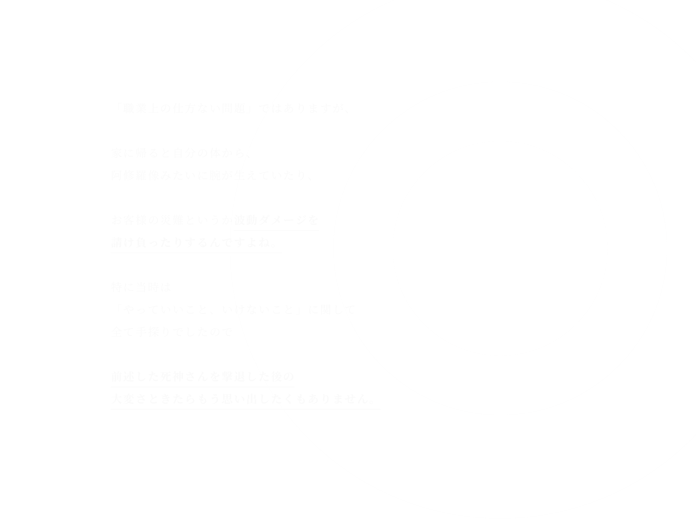 「職業上の仕方ない問題」ではありますが、家に帰ると自分の体から、阿修羅像みたいに腕が生えていたり、お客様の災難というか波動ダメージを請け負ったりするんですよね。特に当時は「やっていいこと、いけないこと」に関して 全て手探りでしたので前述した死神さんを撃退した後の 大変さときたらもう思い出したくもありません。