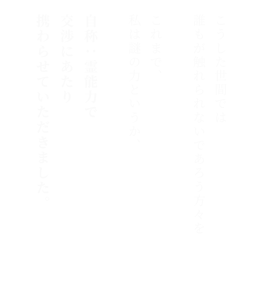こうした世間では誰もが触れられないであろう方々をこれまで、私は謎の力というか、自称：霊能力で交渉にあたり携わらせていただきました。