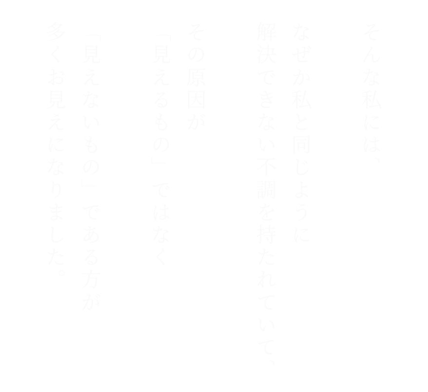 そんな私には、なぜか私と同じように解決できない不調を持たれていて、その原因が「見えるもの」ではなく「見えないもの」である方が多くお見えになりました。