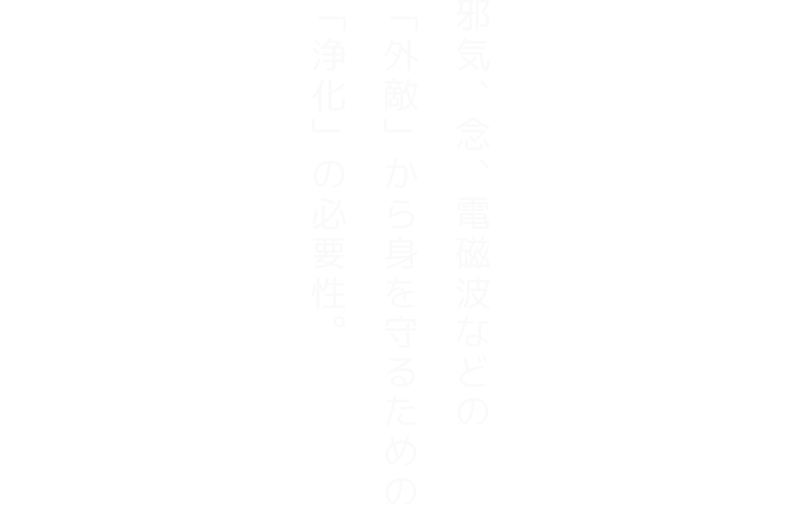 邪気、念、電磁波などの 「外敵」から身を守るための「浄化」の必要性。