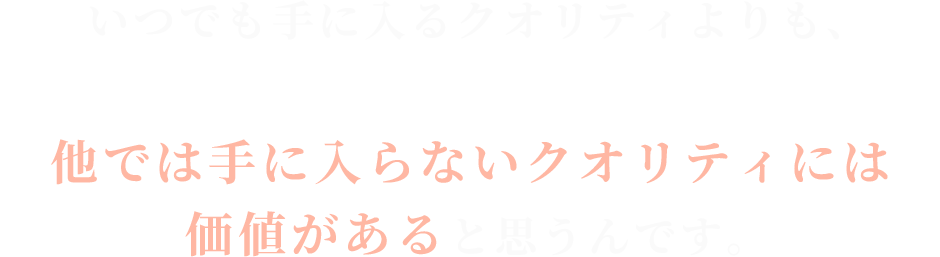 いつでも手に入るクオリティよりも、

他では手に入らないクオリティには価値がある
と思うんです。