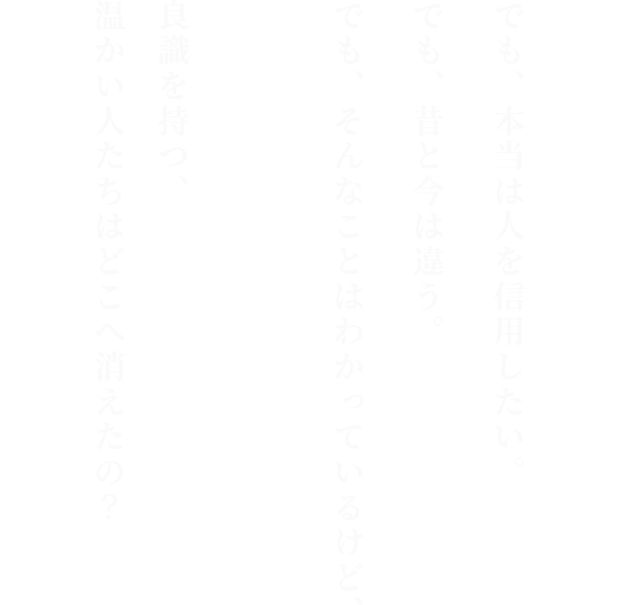 でも、本当は人を信用したい。

でも、昔と今は違う。

でも、そんなことはわかっているけど、
良識を持つ、温かい人たちはどこへ消えたの？