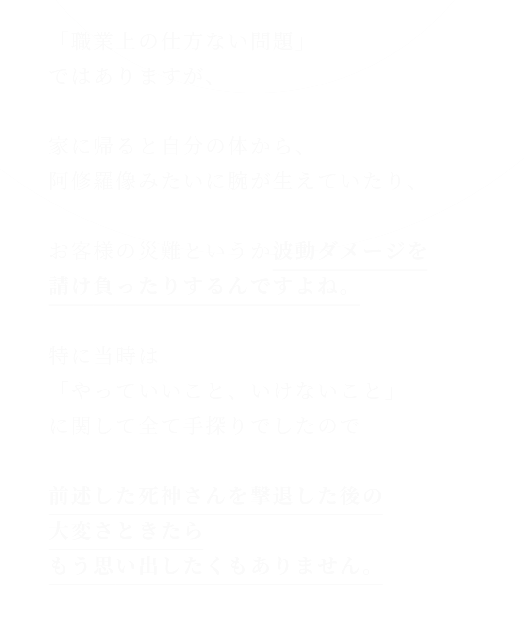 「職業上の仕方ない問題」ではありますが、家に帰ると自分の体から、阿修羅像みたいに腕が生えていたり、お客様の災難というか波動ダメージを請け負ったりするんですよね。特に当時は「やっていいこと、いけないこと」に関して全て手探りでしたので前述した死神さんを撃退した後の大変さときたらもう思い出したくもありません。