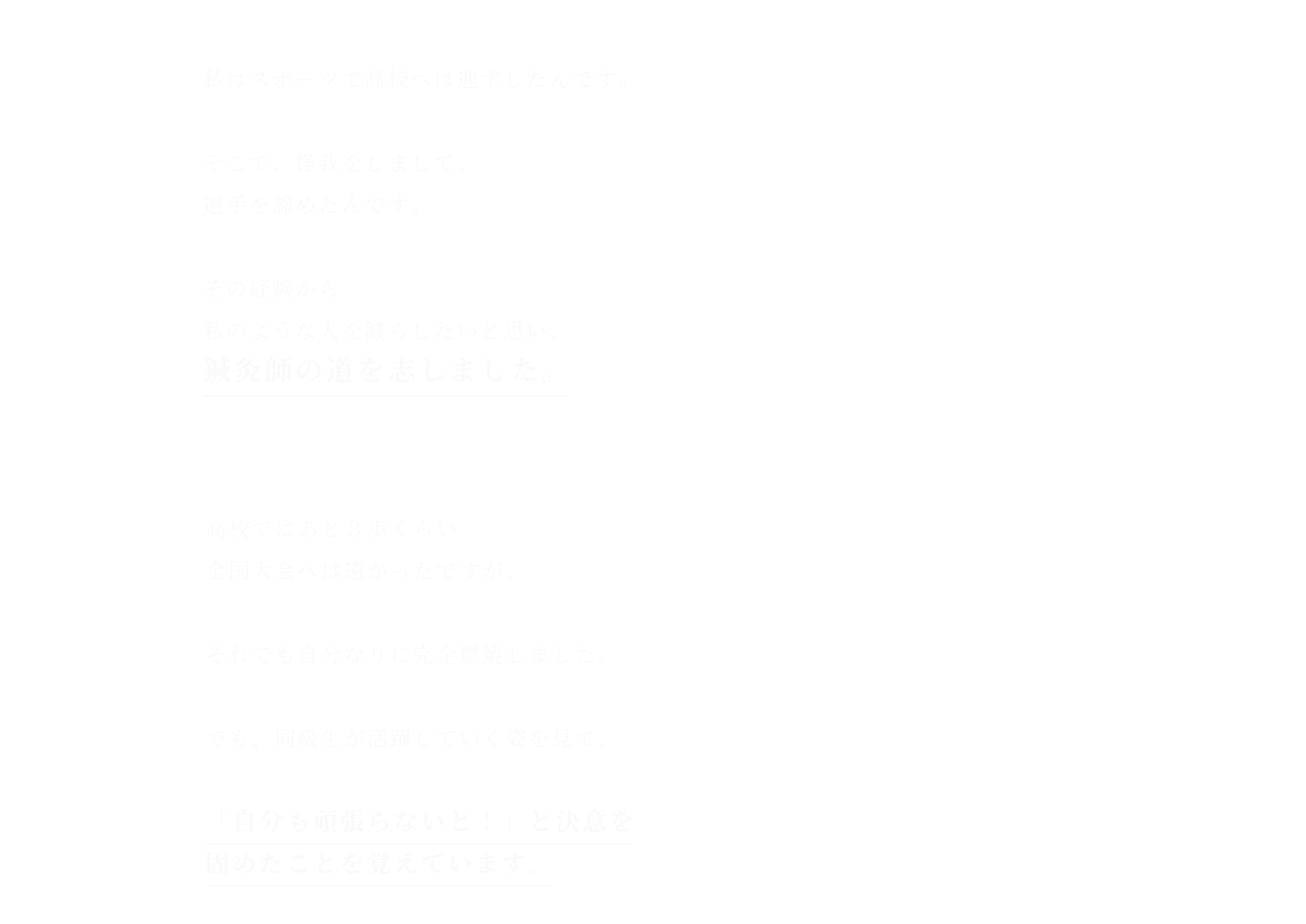 私はスポーツで高校へは進学したんです。そこで、怪我をしまして、選手を諦めたんです。その経験から私のような人を減らしたいと思い、鍼灸師の道を志しました。高校ではあと３歩くらい
全国大会へは遠かったですが、それでも自分なりに完全燃焼しました。でも、同級生が活躍していく姿を見て、「自分も頑張らないと！」と決意を固めたことを覚えています。
