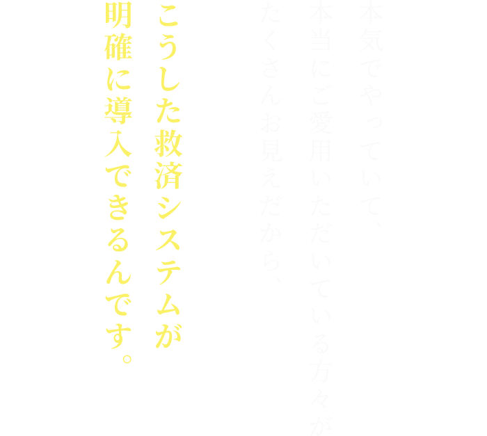 本気でやっていて、
本当にご愛用いただいている方々が
たくさんお見えだから、

こうした救済システムが
明確に導入できるんです。