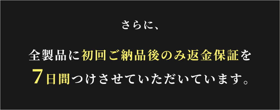 さらに、
全製品に初回ご納品後のみ返金保証を
７日間つけさせていただいています。