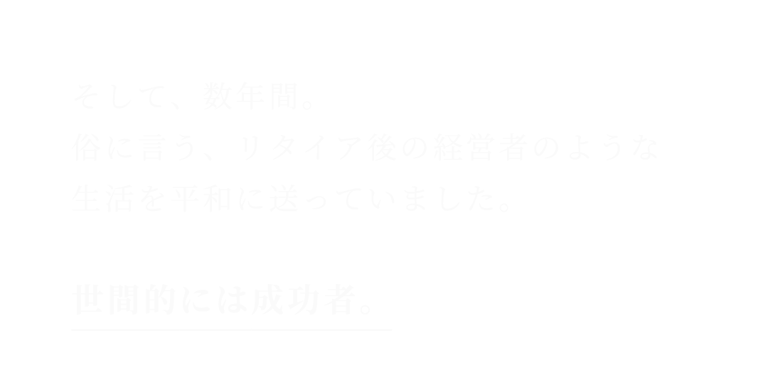 そして、数年間。俗に言う、リタイア後の経営者のような生活を平和に送っていました。世間的には成功者。