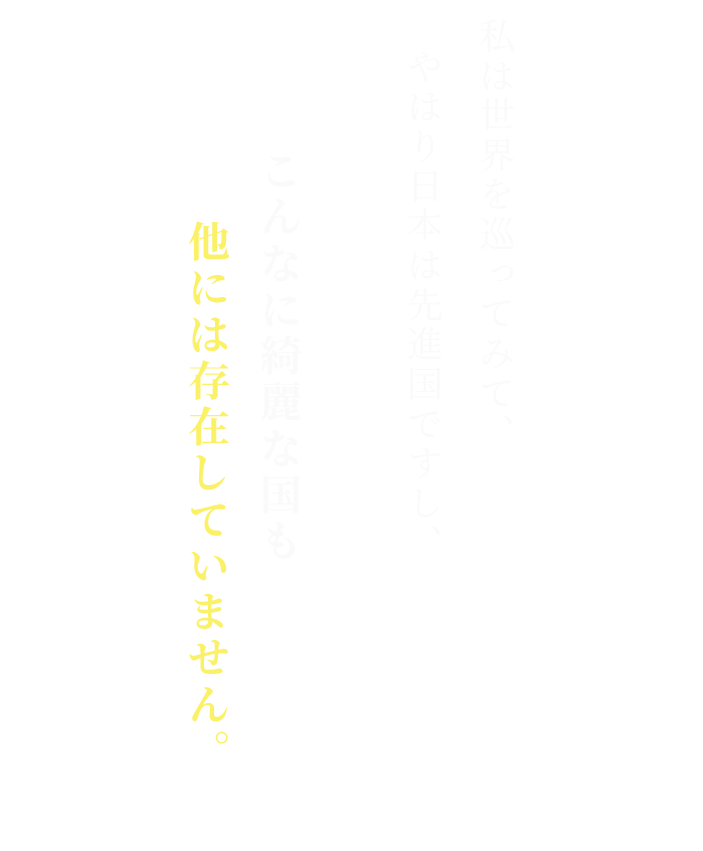 私は世界を巡ってみて、
やはり日本は先進国ですし、

こんなに綺麗な国も他には存在していません。