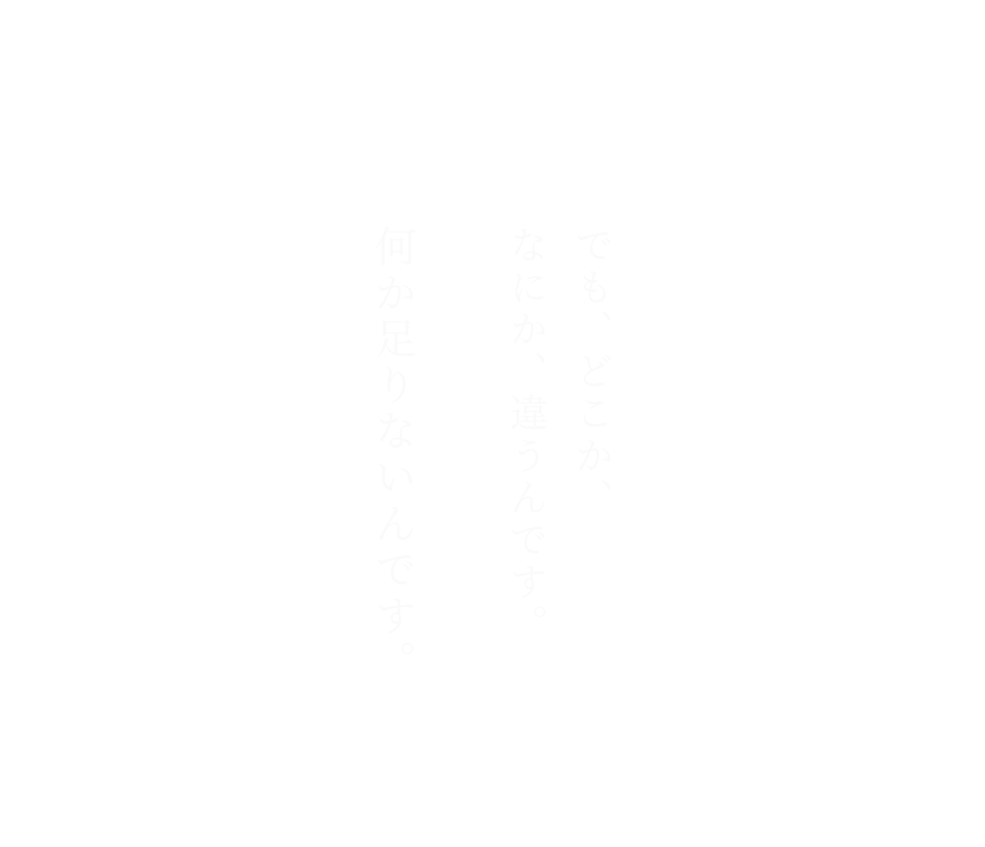 でも、どこか、なにか、違うんです。何か足りないんです。