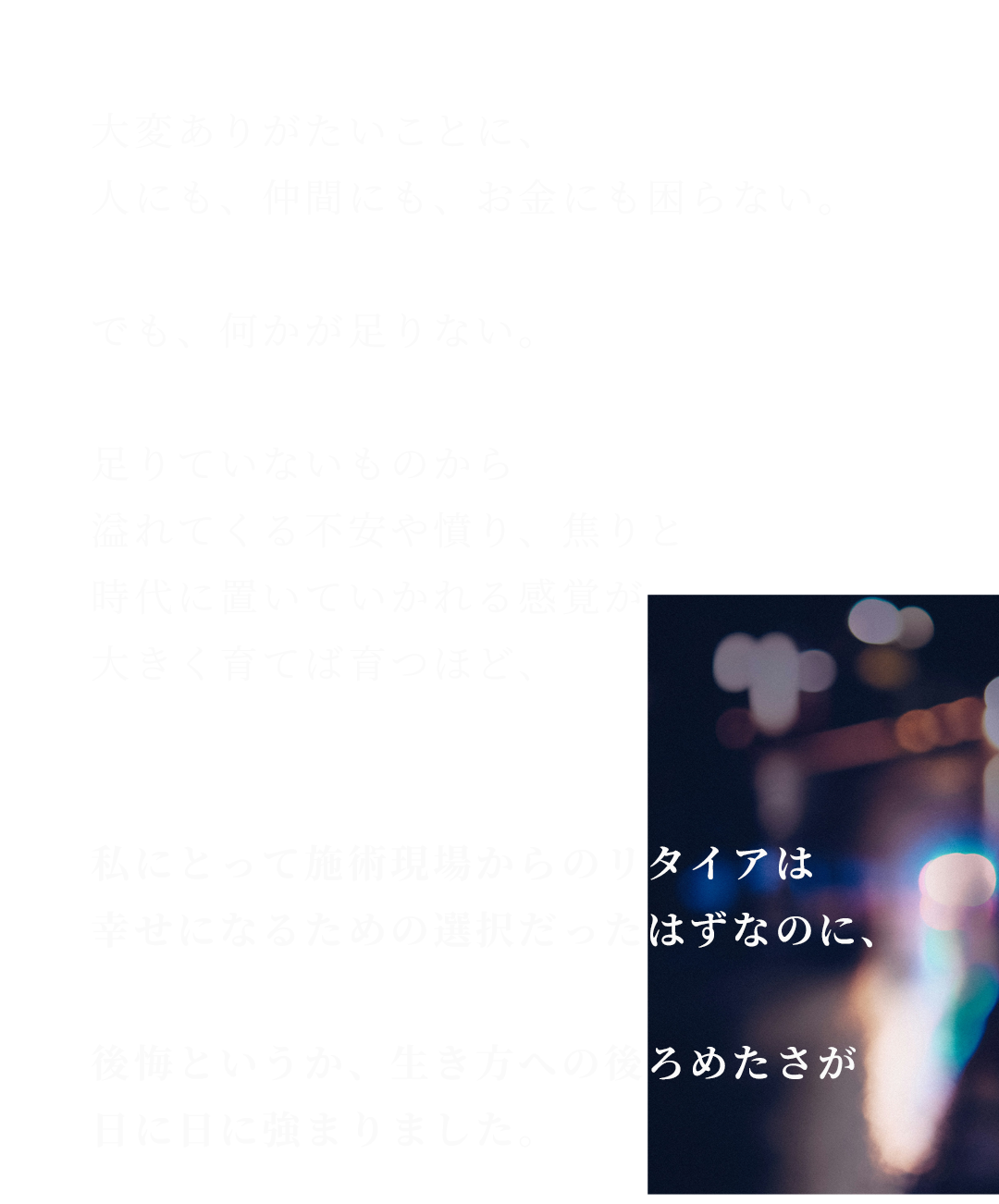 大変ありがたいことに、人にも、仲間にも、お金にも困らない。でも、何かが足りない。足りていないものから溢れてくる不安や憤り、焦りと時代に置いていかれる感覚が大きく育てば育つほど、私にとって施術現場からのリタイアは幸せになるための選択だったはずなのに、後悔というか、生き方への後ろめたさが日に日に強まりました。