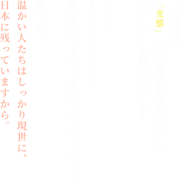 この現象は
「変態」という仲間を得た人にしか
わからない体験だと思います。

なので、
まだ人生を諦めたり、
孤独感に苛まれる必要はないと思うのです。

だって、
温かい人たちはしっかり現世に、日本に残っていますから。