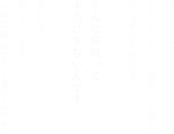 言いたいことを
ストレートに、隠すことなく、
はっきりと伝える。

そんな環境って本当に少ないんです。

だから、
私にとっても
この環境はすごく尊いんです。