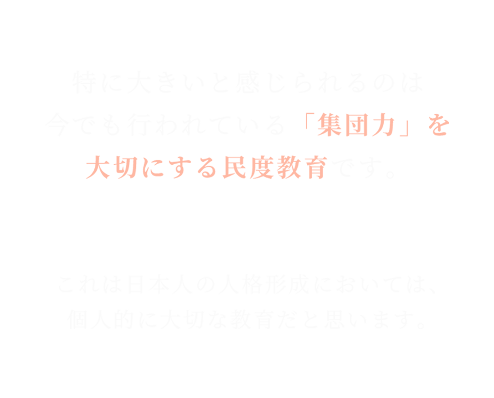 特に大きいと感じられるのは 今でも行われている「集団力」を 大切にする民度教育です。 これは日本人の人格形成においては、 個人的に大切な教育だと思います。