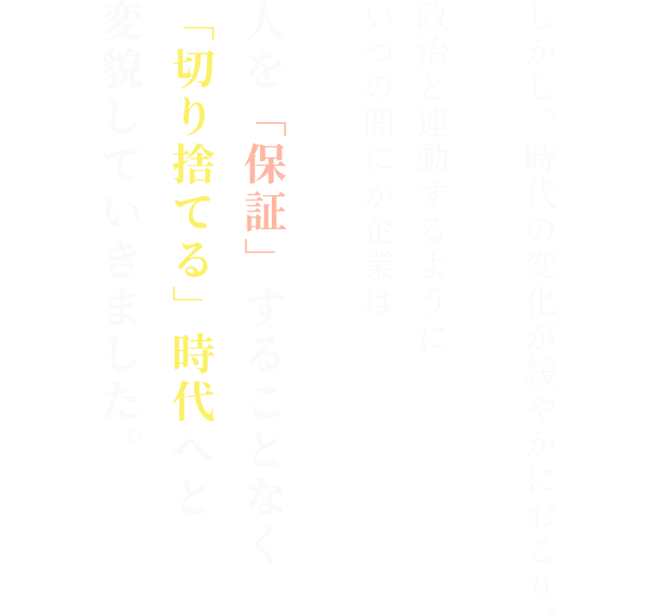 しかし、時代の変化が緩やかにおこり、

政治と連動するように
いつの間にか企業は人を「保証」することなく
「切り捨てる」時代へと
変貌していきました。