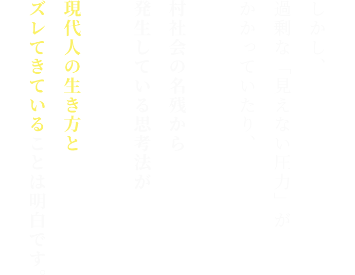 しかし、 過剰な「見えない圧力」がかかっていたり、 村社会の名残から発生している思考法が 現代人の生き方と ズレてきていることは明白です。