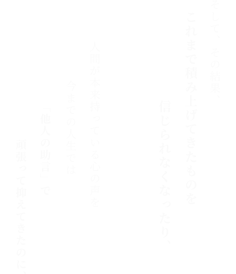 そして、その結果、 これまで積み上げてきたものを 信じられなくなったり、 人間が本来持っている心の声を 今までの人生では 「他人の助言」で頑張って抑えてきたのに、