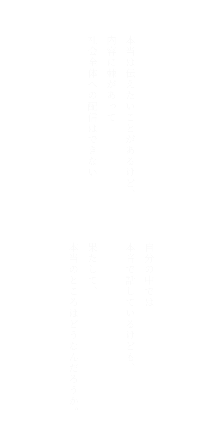 自分の中では本音で話しているけども、
果たして、本当のところはどうなんだろうか。
とか、

本当は伝えたいことがあるけど、
内容に棘があって社会全体への配信はできないとか。