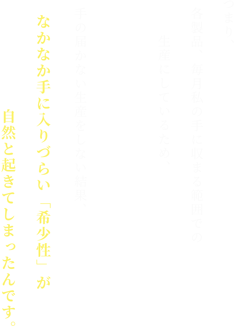 つまり、各製品、毎月私の手に収まる範囲での生産にしているため、手の届かない生産をしない結果、なかなか手に入りづらい「希少性」が自然と起きてしまったんです。
