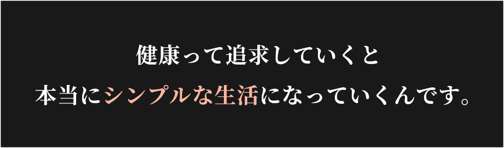 健康って追求していくと
本当にシンプルな生活になっていくんです。