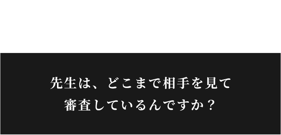 先生は、どこまで相手を見て審査しているんですか？