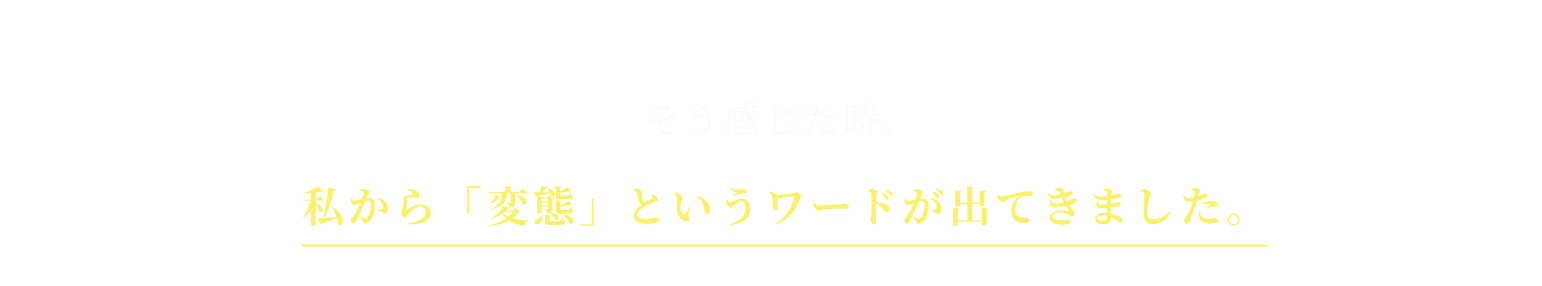 そう感じた時、私から「変態」というワードが出てきました