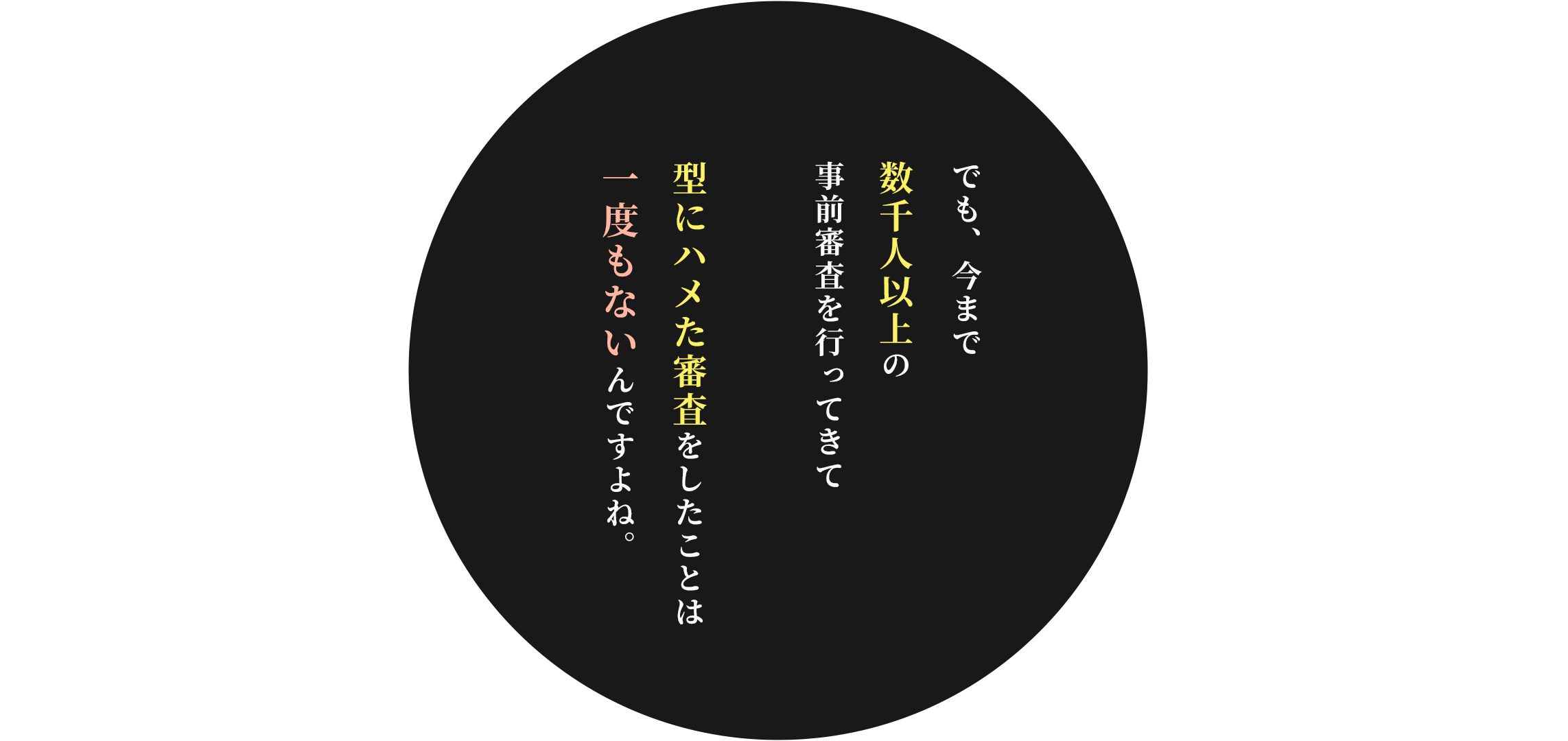 でも、今まで数千人以上の事前審査を行ってきて
型にハメた審査をしたことは一度もないんですよね。