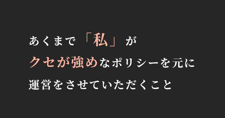 あくまで「私」が
クセが強めなポリシーを元に運営をさせていただくこと