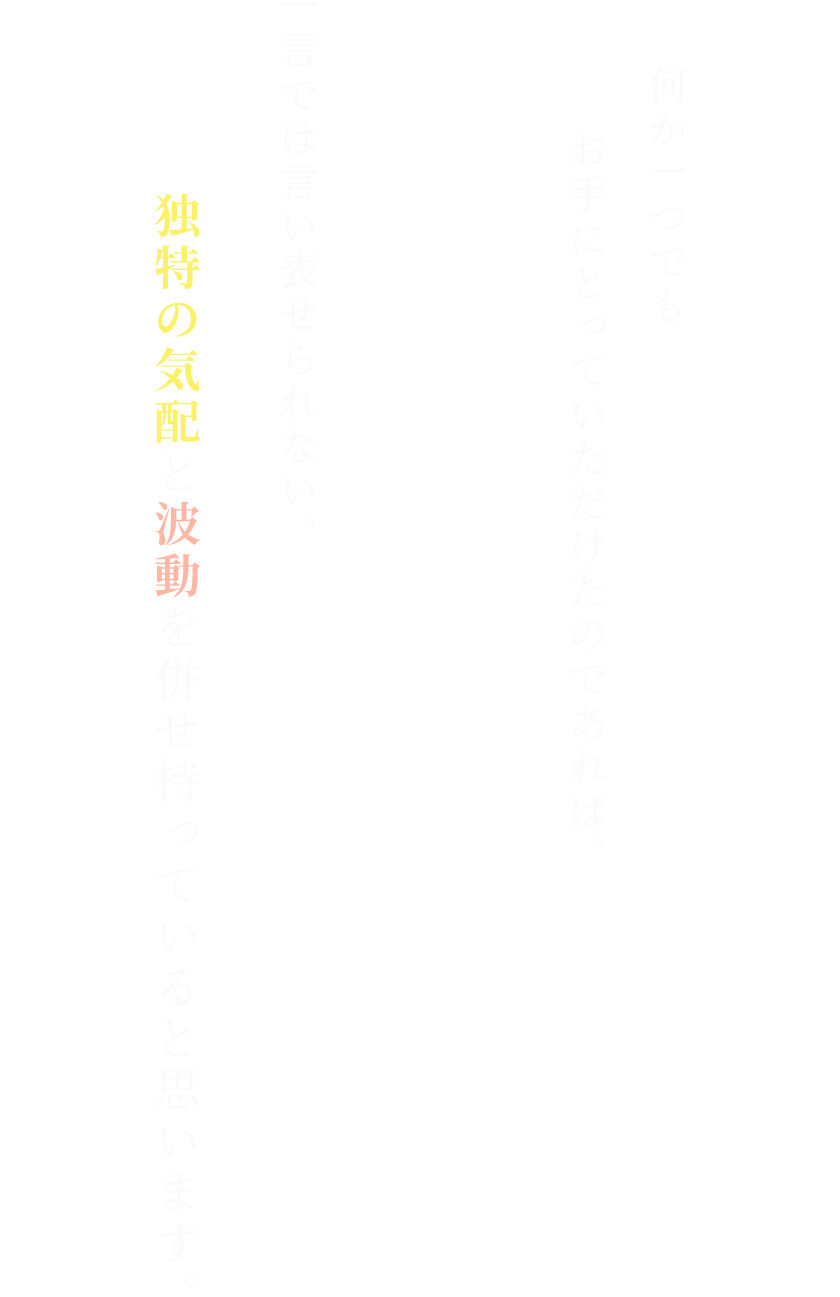 何か一つでも
お手にとっていただけたのであれば、一言では言い表せられない、独特の気配と波動を併せ持っていると思います。