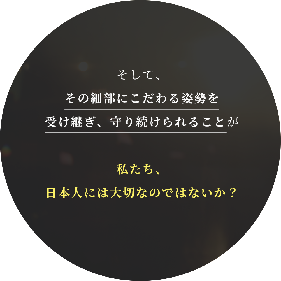 そして、その細部にこだわる姿勢を受け継ぎ、守り続けられることが
私たち、日本人には大切なのではないか？