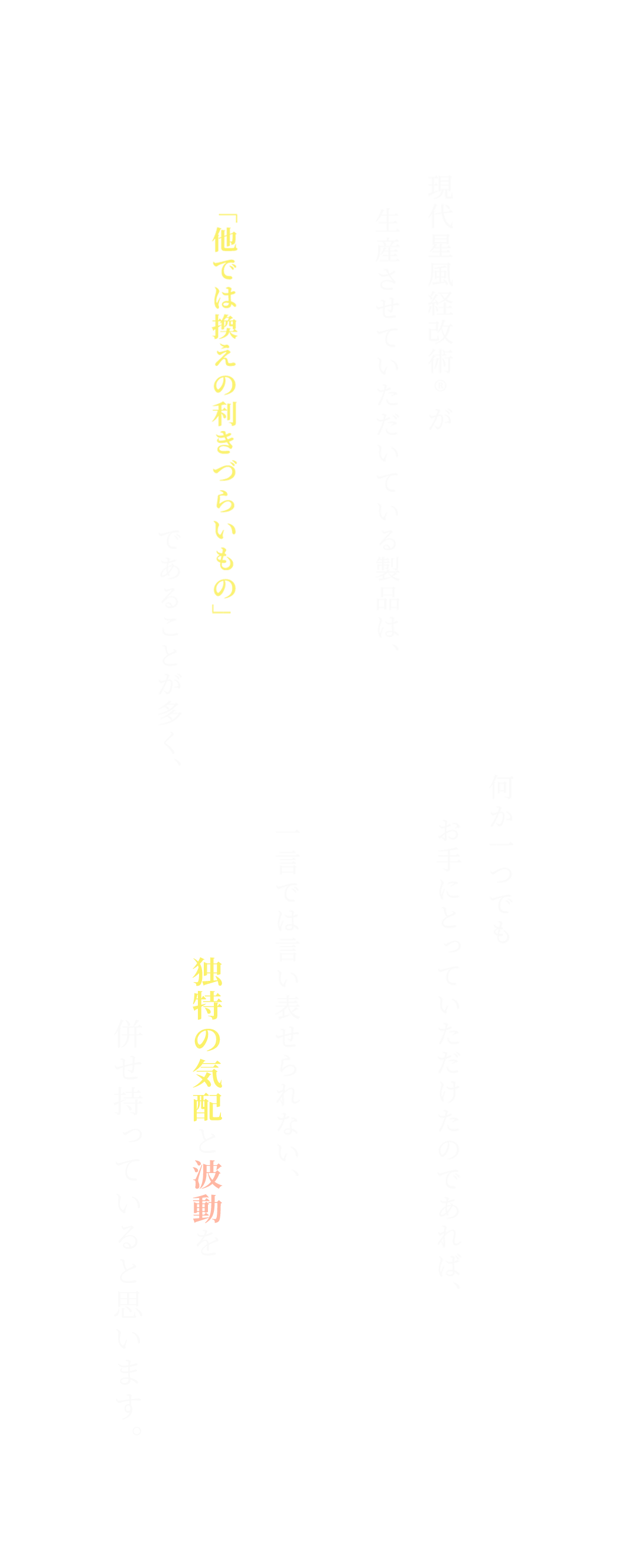 現代星風経改術®︎が生産させていただいている製品は、「他では換えの利きづらいもの」であることが多く、何か一つでも お手にとっていただけたのであれば、一言では言い表せられない、独特の気配と波動を併せ持っていると思います。