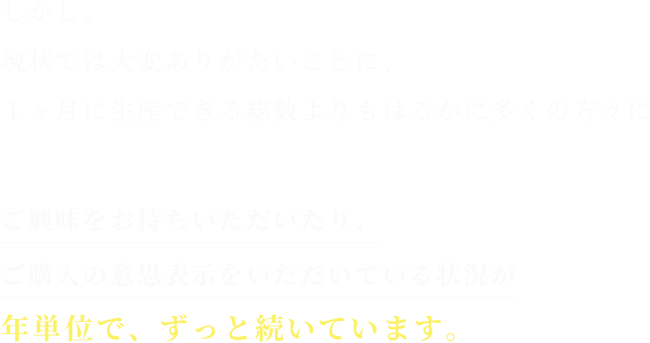 しかし、
現状では大変ありがたいことに、
１ヶ月に生産できる総数よりもはるかに多くの方々に

ご興味をお持ちいただいたり、
ご購入の意思表示をいただいている状況が
年単位で、ずっと続いています。