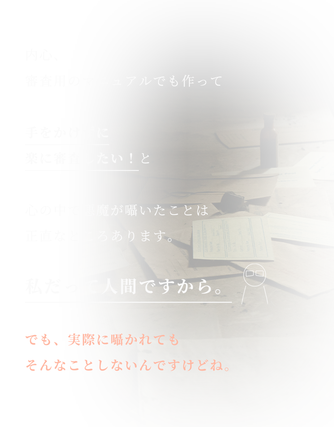 内心、
審査用のマニュアルでも作って

手をかけずに
楽に審査したい！と

心の中で悪魔が囁いたことは
正直なところあります。

私だって人間ですから。

でも、実際に囁かれても
そんなことしないんですけどね。