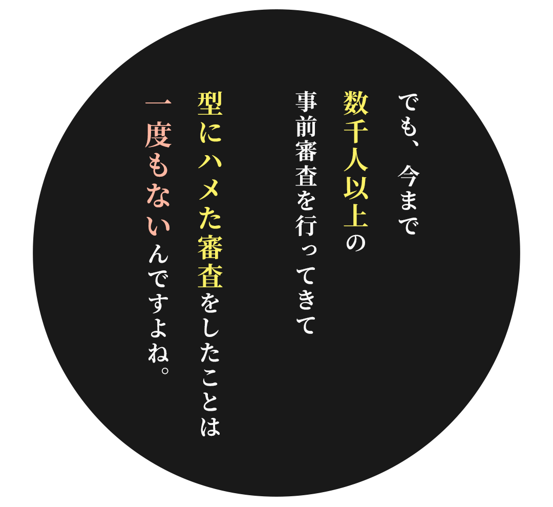 でも、今まで数千人以上の事前審査を行ってきて 型にハメた審査をしたことは一度もないんですよね。