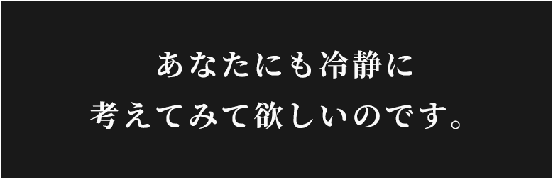 あなたにも冷静に考えてみて欲しいのです。