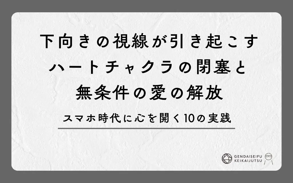 下向きの視線が引き起こすハートチャクラの閉塞と無条件の愛の解放｜スマホ時代に心を開く10の実践